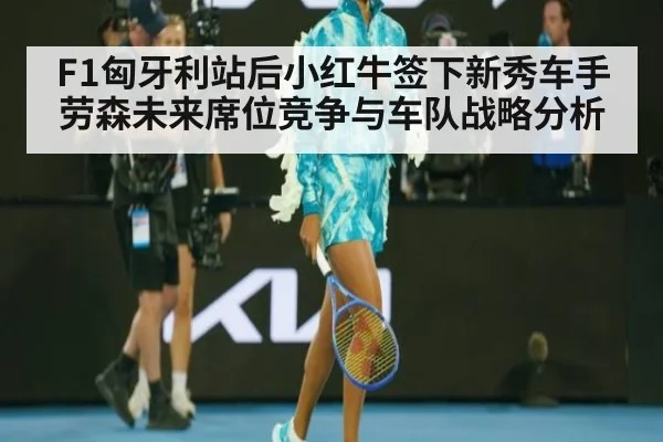 F1匈牙利站后小红牛签下新秀车手劳森未来席位竞争与车队战略分析