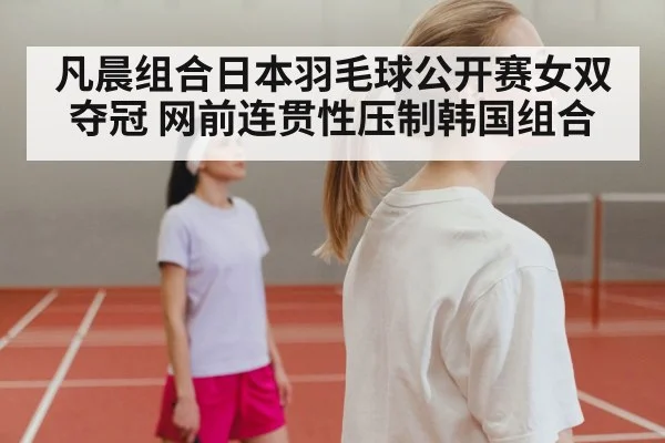 凡晨组合日本羽毛球公开赛女双夺冠 网前连贯性压制韩国组合