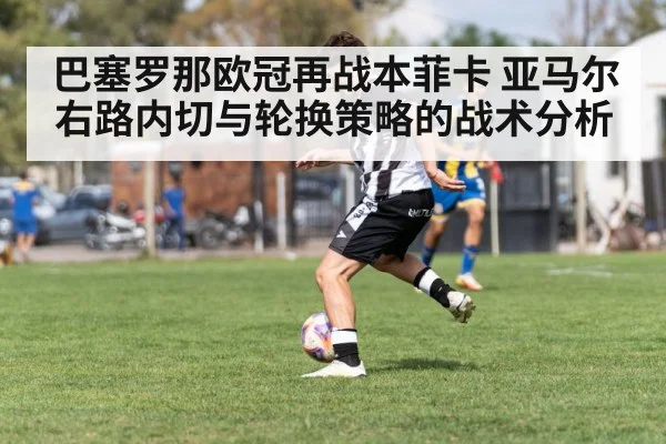 巴塞罗那欧冠再战本菲卡 亚马尔右路内切与轮换策略的战术分析